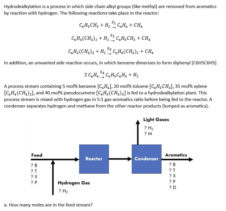 Hydrodealkylation is a process in which side chain alkyl groups (like methyl) are removed from aromatics
by reaction with hydrogen. The following reactions take place in the reactor:
C6H5CH3 + CH4
C6H3 (CH3)3 + H₂C6H4(CH3)2 + CH4
In addition, an unwanted side reaction occurs, in which benzene dimerizes to form diphenyl [C6H5C6H5]
Feed
2 C6H6C6H5C6H₂ + H₂
A process stream containing 5 mol% benzene [CH], 20 mol % toluene [CH₂CH3], 35 mol% xylene
[C6H4 (CH3)2], and 40 mol % pseudocumene [C6H3 (CH3)3] is fed to a hydrodealkylation plant. This
process stream is mixed with hydrogen gas in 5:1 gas-aromatics ratio before being fed to the reactor. A
condenser separates hydrogen and methane from the other reactor products (lumped as aromatics).
BTXP
E1
C6H₂CH3 + H₂C6H6 + CH4
?B
?T
? X
E2
C6H4(CH3)2 + H₂
?P
Reactor
Hydrogen Gas
? H₂
a. How many moles are in the feed stream?
Light Gases
? H₂
?M
Condenser
Aromatics
?B
?T
? X
?P
?D
BTXPD