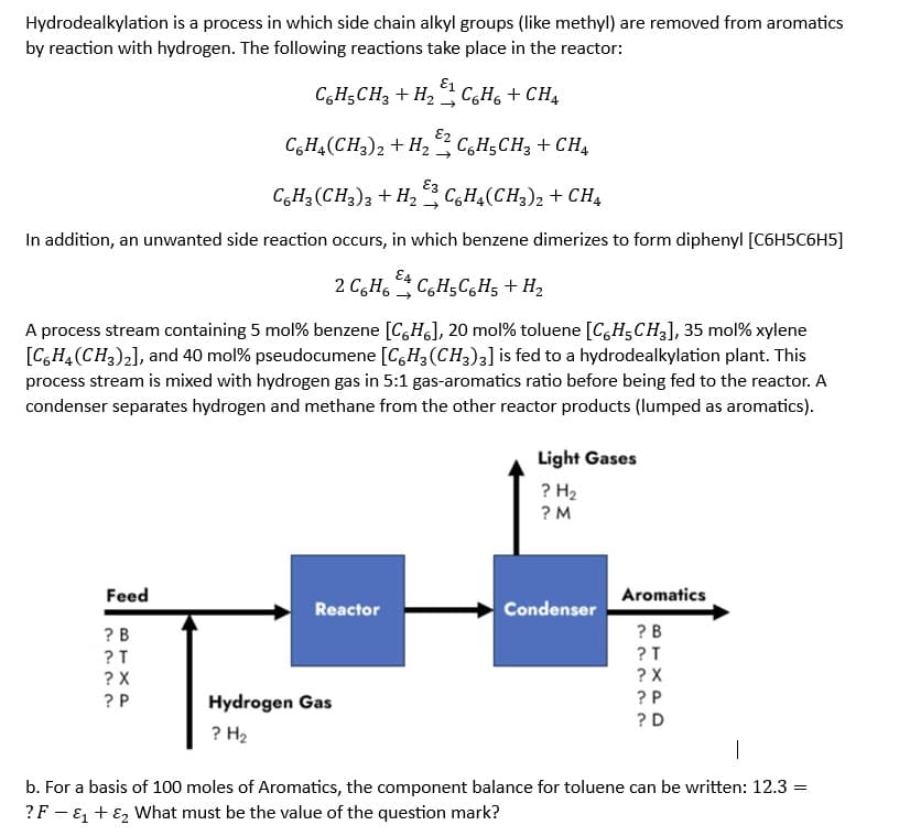 Hydrodealkylation is a process in which side chain alkyl groups (like methyl) are removed from aromatics
by reaction with hydrogen. The following reactions take place in the reactor:
C6H₂CH3 + H₂C6H6 + CH4
C6H4(CH3)2 + H2CH₂CH3 + CH4
E3
C6H₂(CH3)3 + H₂C6H4(CH3)2 + CH4
In addition, an unwanted side reaction occurs, in which benzene dimerizes to form diphenyl [C6H5C6H5]
E4
2 C6H6 C6H5C6H5 + H₂
A process stream containing 5 mol% benzene [CH], 20 mol% toluene [C6H5CH3], 35 mol% xylene
[C6H4 (CH3)2], and 40 mol% pseudocumene [C6H3 (CH3)3] is fed to a hydrodealkylation plant. This
process stream is mixed with hydrogen gas in 5:1 gas-aromatics ratio before being fed to the reactor. A
condenser separates hydrogen and methane from the other reactor products (lumped as aromatics).
Feed
?B
?T
? X
??
?P
Reactor
Hydrogen Gas
? H₂
Light Gases
? H₂
?M
Condenser
Aromatics
?B
~~~..
BTXPD
?T
?X
?P
?D
1
b. For a basis of 100 moles of Aromatics, the component balance for toluene can be written: 12.3 =
? F- &₁ + E₂ What must be the value of the question mark?