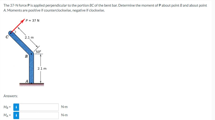 The 37-N force P is applied perpendicular to the portion BC of the bent bar. Determine the moment of P about point B and about point
A. Moments are positive if counterclockwise, negative if clockwise.
P = 37 N
2.1 m
B
Answers:
Mg =
i
MA =
i
A
50°
2.1 m
N.m
N•m