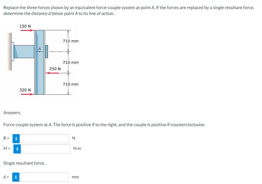 Replace the three forces shown by an equivalent force-couple system at point A. If the forces are replaced by a single resultant force,
determine the distance d below point A to its line of action.
150 N
710 mm
710 mm
710 mm
320 N
Answers:
Force-couple system at A. The force is positive if to the right, and the couple is positive if counterclockwise.
R= i
N
M = i
Single resultant force.
d = i
250 N
N•m
mm