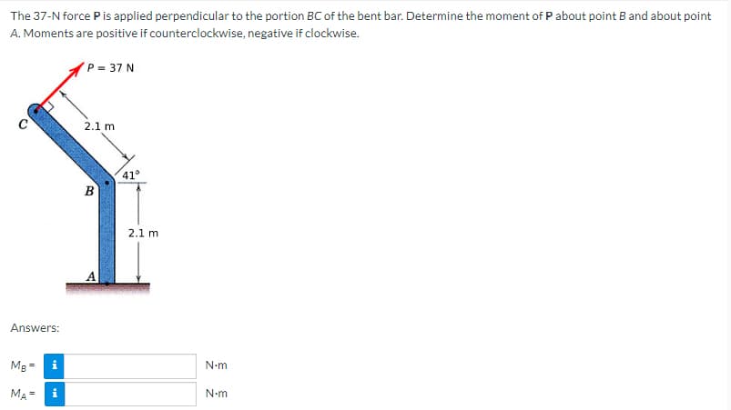 The 37-N force P is applied perpendicular to the portion BC of the bent bar. Determine the moment of P about point B and about point
A. Moments are positive if counterclockwise, negative if clockwise.
P = 37 N
2.1 m
B
Answers:
Mg =
MA = i
A
41°
2.1 m
N•m
N•m