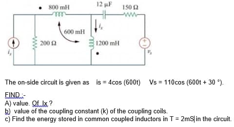 12 uF 150 2
800 mH
ww
ell
600 mH
200 2
1200 mH
The on-side circuit is given as is = 4cos (600t) Vs = 110cos (600t + 30 °).
EIND-
A) value. Qf Ix ?
k) value of the coupling constant (k) of the coupling coils.
c) Find the energy stored in common coupled inductors in T = 2mS|in the circuit.
