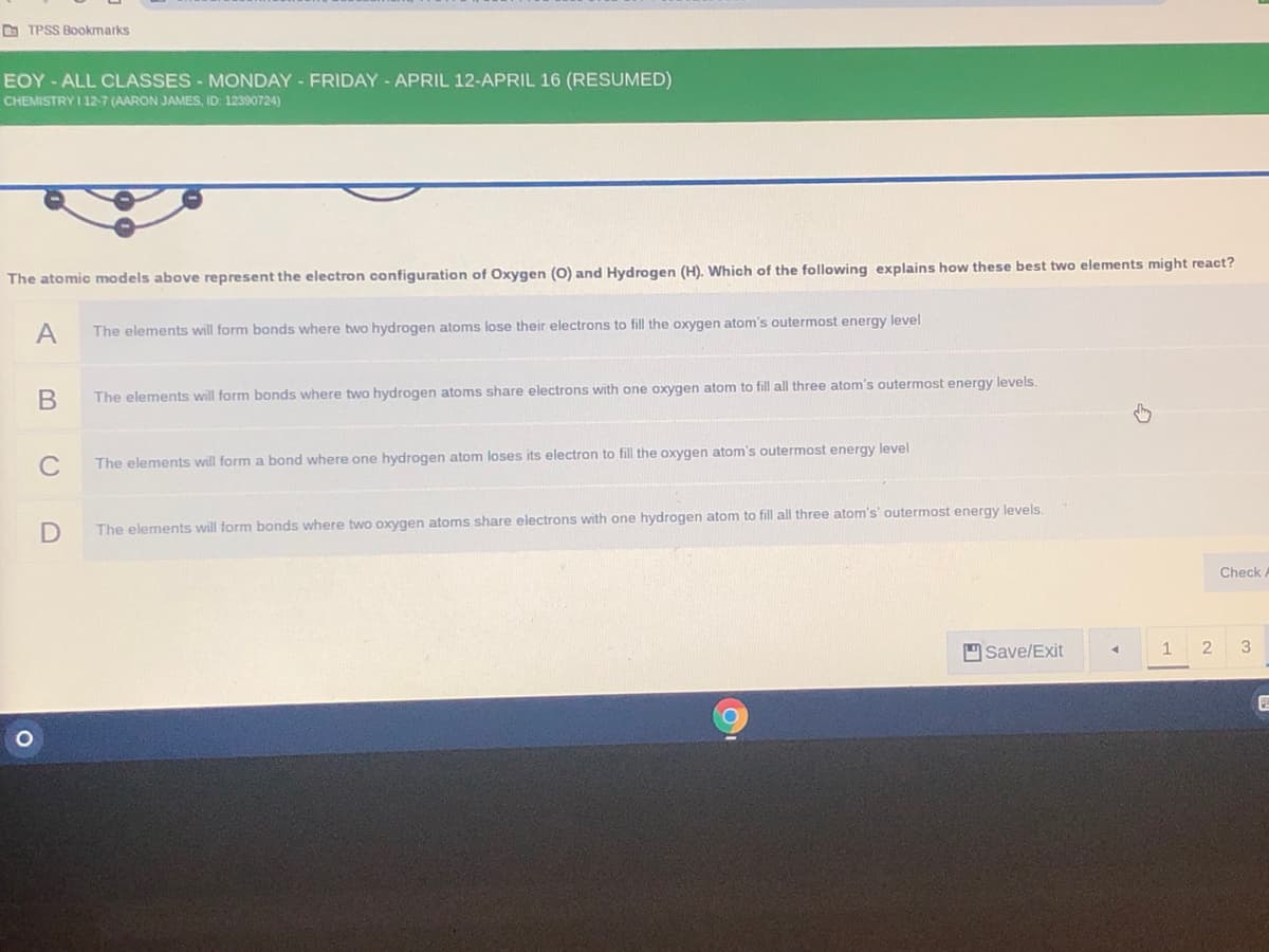 O TPSS Bookmarks
EOY-ALL CLASSES- MONDAY - FRIDAY - APRIL 12-APRIL 16 (RESUMED)
CHEMISTRY I 12-7 (AARON JAMES, ID: 12390724)
The atomic models above represent the electron configuration of Oxygen (0) and Hydrogen (H), Which of the following explains how these best two elements might react?
A
The elements will form bonds where two hydrogen atoms lose their electrons to fill the oxygen atom's outermost energy level
The elements will form bonds where two hydrogen atoms share electrons with one oxygen atom to fill all three atom's outermost energy levels.
C
The elements will form a bond where one hydrogen atom loses its electron to fill the oxygen atom's outermost energy level
The elements will form bonds where two oxygen atoms share electrons with one hydrogen atom to fill all three atom's' outermost energy levels.
Check
Save/Exit
1
2
3
B
