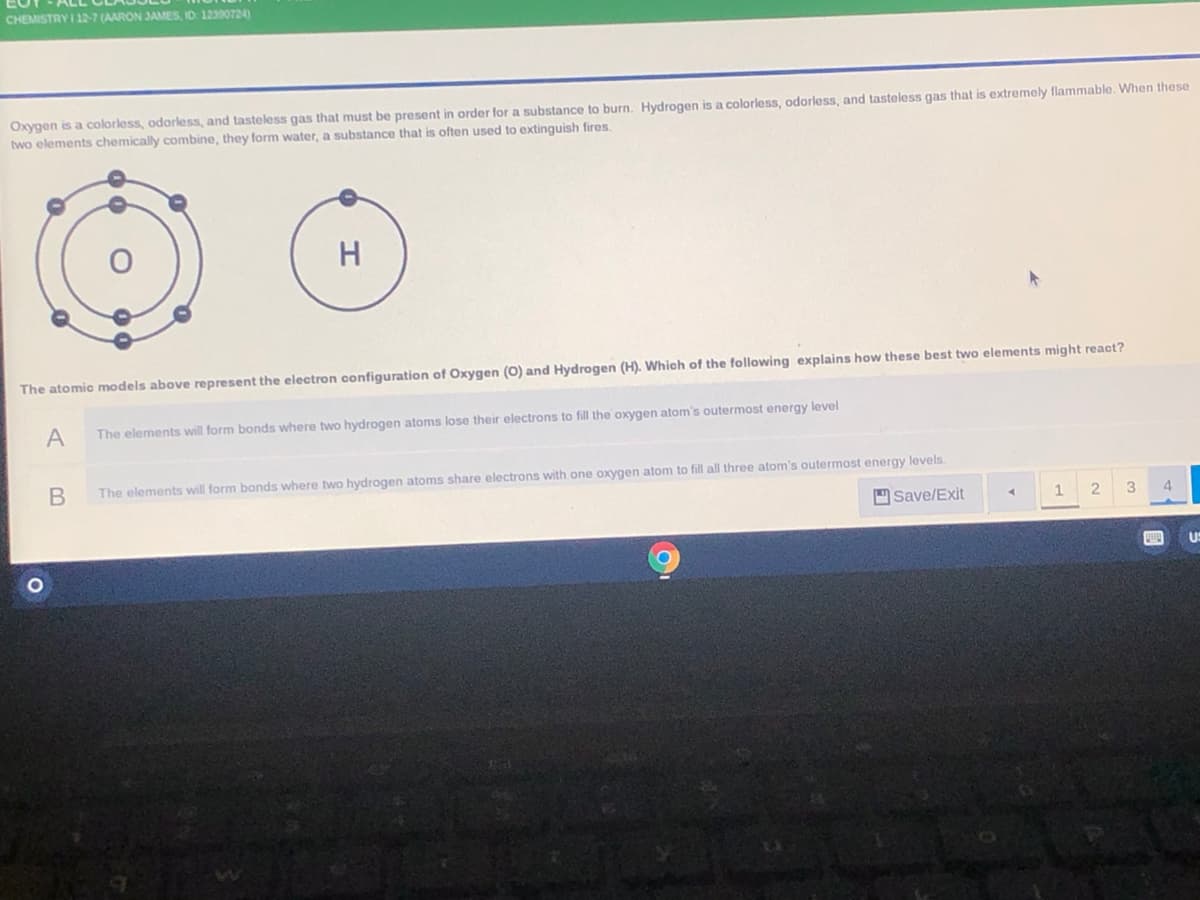 CHEMISTRY I 127 (AARON JAMES, ID: 12390724)
Oxygen is a colorless, odorless, and tasteless gas that must be present in order for a substance to burn. Hydrogen is a colorless, odorless, and tasteless gas that is extremely flammable. When these
two elements chemically combine, they form water, a substance that is often used to extinguish fires.
H
The atomic models above represent the electron configuration of Oxygen (0) and Hydrogen (H). Which of the following explains how these best two elements might react?
A
The elements will form bonds where two hydrogen atoms lose their electrons to fill the oxygen atom's outermost energy level
В
The elements will form bonds where two hydrogen atoms share electrons with one oxygen atom to fill all three atom's outermost energy levels.
Save/Exit
3.
