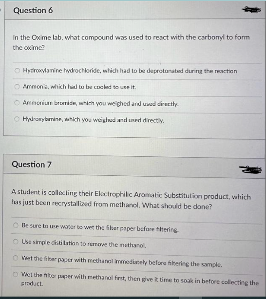 Question 6
In the Oxime lab, what compound was used to react with the carbonyl to form
the oxime?
Hydroxylamine hydrochloride, which had to be deprotonated during the reaction
Ammonia, which had to be cooled to use it.
Ammonium bromide, which you weighed and used directly.
Hydroxylamine, which you weighed and used directly.
Question 7
A student is collecting their Electrophilic Aromatic Substitution product, which
has just been recrystallized from methanol. What should be done?
Be sure to use water to wet the filter paper before filtering.
Use simple distillation to remove the methanol.
Wet the filter paper with methanol immediately before filtering the sample.
Wet the filter paper with methanol first, then give it time to soak in before collecting the
product.