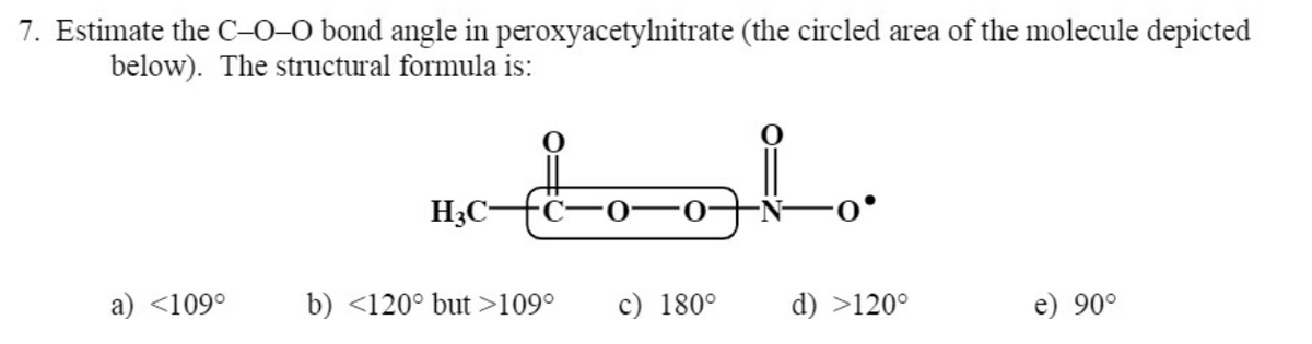 7. Estimate the C-0-0 bond angle in peroxyacetylnitrate (the circled area of the molecule depicted
below). The structural formula is:
H3C-
a) <109°
b) <120° but >109°
c) 180°
d) >120°
e) 90°
