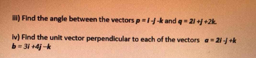 li) Find the angle between the vectors p i--k and q 21 +j +2k.
Iv) Find the unit vector perpendicular to each of the vectors a= 21-j +k
b = 3i +4j-k
