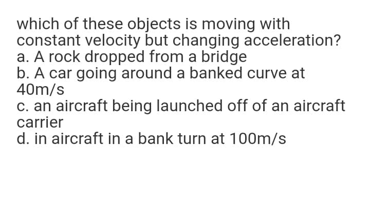 which of these objects is moving with
constant velocity but changing acceleration?
a. A rock dropped from a bridge
b. A car going around a banked curve at
40m/s
c. an aircraft being launched off of an aircraft
carrier
d. in aircraft in a bank turn at 100m/s
