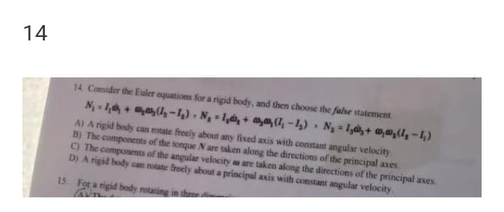 14
14. Consider the Euler equations for a rigid body, and then choose the false statement
N-1,+ (-4) N = 1,+ @,(7,-1) Ng 1,,+ a,a,(1,-1)
A) A rigid body can rotate freely about any fixed axis with constant angular velocity.
B) The components of the torque N are taken along the directions of the principal axes.
C) The components
D) A rigid body can rotate freely about a principal axis with constant angular velocity.
the angular velocity as are taken along the directions of the principal axes.
15. For a rigid body rotating in thre di
