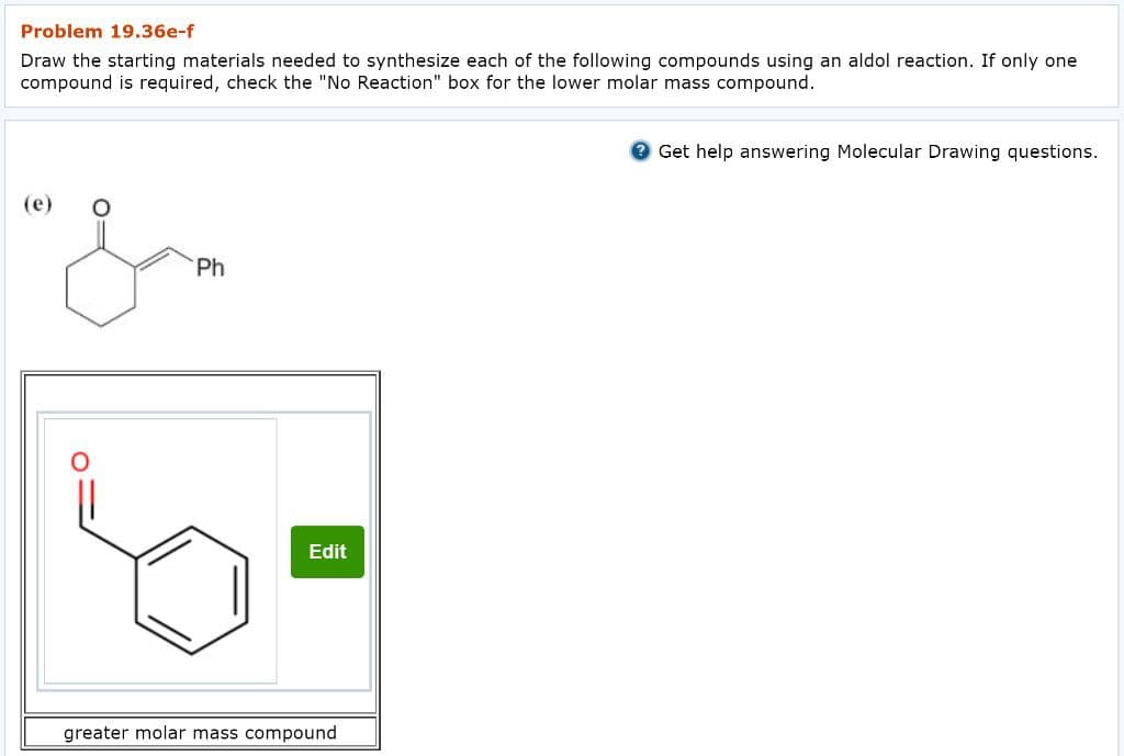 Problem 19.36e-f
Draw the starting materials needed to synthesize each of the following compounds using an aldol reaction. If only one
compound is required, check the "No Reaction" box for the lower molar mass compound.
(e)
"&
Ph
Edit
greater molar mass compound
Get help answering Molecular Drawing questions.