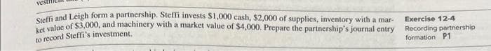 Steffi and Leigh form a partnership. Steffi invests $1,000 cash, $2,000 of supplies, inventory with a mar-
ket value of $3,000, and machinery with a market value of $4,000. Prepare the partnership's journal entry
to record Steffi's investment.
Exercise 12-4
Recording partnership
formation P1