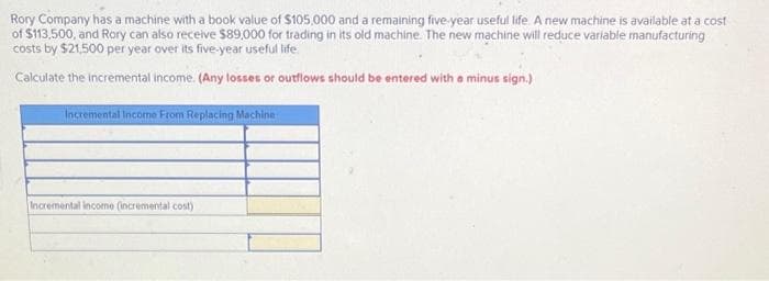 Rory Company has a machine with a book value of $105,000 and a remaining five-year useful life. A new machine is available at a cost
of $113,500, and Rory can also receive $89,000 for trading in its old machine. The new machine will reduce variable manufacturing
costs by $21,500 per year over its five-year useful life.
Calculate the incremental income. (Any losses or outflows should be entered with a minus sign.)
Incremental Income From Replacing Machine
Incremental income (incremental cost)