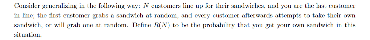 Consider generalizing in the following way: N customers line up for their sandwiches, and you are the last customer
in line; the first customer grabs a sandwich at random, and every customer afterwards attempts to take their own
sandwich, or will grab one at random. Define R(N) to be the probability that you get your own sandwich in this
situation.
