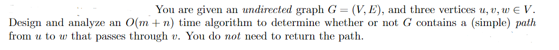 You are given an undirected graph G = (V, E), and three vertices u, v, w E V.
Design and analyze an O(m +n) time algorithm to determine whether or not G contains a (simple) path
from u to w that passes through v. You do not need to return the path.
