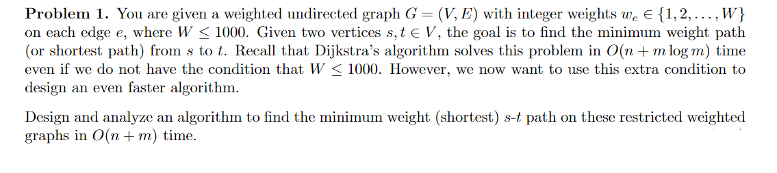 Problem 1. You are given a weighted undirected graph G = (V, E) with integer weights we E {1,2, .., W}
on each edge e, where W < 1000. Given two vertices s, t e V, the goal is to find the minimum weight path
(or shortest path) from s to t. Recall that Dijkstra's algorithm solves this problem in O(n + m log m) time
even if we do not have the condition that W < 1000. However, we now want to use this extra condition to
design an even faster algorithm.
Design and analyze an algorithm to find the minimum weight (shortest) s-t path on these restricted weighted
graphs in 0(n + m) time.
