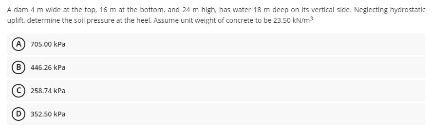 A dam 4 m wide at the top, 16 m at the bottom, and 24 m high, has water 18 m deep on its vertical side. Neglecting hydrostatic
uplift, determine the soil pressure at the heel. Assume unit weight of concrete to be 23.50 kN/m3
(A) 705.00 kPa
(B) 446.26 kPa
C) 258.74 kPa
352.50 kPa
