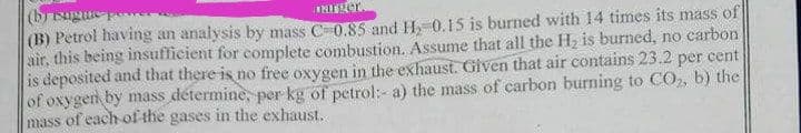 (brisugus
(B) Petrol having an analysis by mass C0.85 and H. 0.15 is burned with 14 times its mass of
air, this being insufficient for complete combustion. Assume that all the H2 is burned, no carbon
is deposited and that there is no free oxygen in the exhaust. Given that air contains 23.2 per cent
of oxygen by mass détermine, per kg of petrol:- a) the mass of carbon burning to CO, b) the
mass of each of the gases in the exhaust.
INIer
