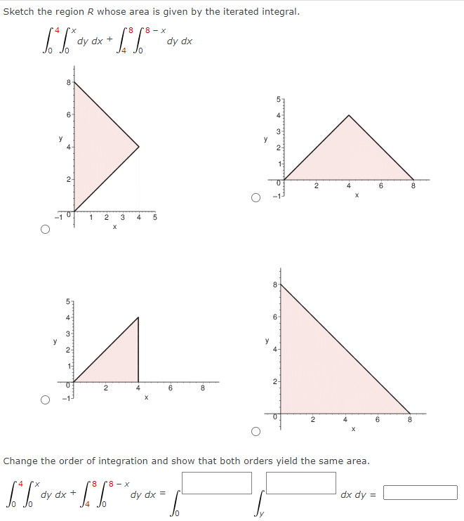 Sketch the region R whose area is given by the iterated integral.
[*[* dy
y
4
[.** dy
8
6
2-
dy dx +
10
3-
И
2-
1
dy dx +
-C
1.³
2 3
X
2
r8 r8-x
8
+ L³ 6° ¯ *
/0
4 5
X
dy dx
dy dx =
6
8
y
4
3
2
8
6
4
2-
Change the order of integration and show that both orders yield the same area.
-F
-Cu
2
2
dx dy=
6
6
8
8