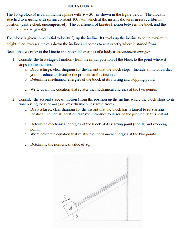 QUESTION 4
The 10 kg block A is on an inclined plane with 0 = 30° as shown in the figure below. The block is
attached to a spring with spring constant 100 N/m which at the instant shown is in its equilibrium
position (unstretched, uncompressed). The coefficient of kinetic friction between the block and the
inclined plane is u= 0.8.
The block is given some initial velocity v, up the incline. It travels up the incline to some maximum
height, then reverses, travels down the incline and comes to rest exactly where it started from.
Recall that we refer to the kinetic and potential energies of a body as mechanical energies.
1. Consider the first stage of motion (from the initial position of the block to the point where it
stops up the incline).
a. Draw a large, clear diagram for the instant that the block stops. Include all notation that
you introduce to describe the problem at this instant.
b. Determine mechanical energies of the block at its starting and stopping points.
c. Write down the equation that relates the mechanical energies at the two points.
2. Consider the second stage of motion (from the position up the incline where the block stops to its
final resting location---again, exactly where it started from).
d. Draw a large, clear diagram for the instant that the block has retumed to its starting
location. Include all notation that you introduce to describe the problem at this instant.
e. Determine mechanical energies of the block at its starting point (uphill) and stopping
point.
f. Write down the equation that relates the mechanical energies at the two points.
g. Determine the numerical value of v,-
www
