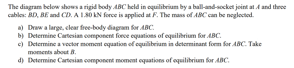 The diagram below shows a rigid body ABC held in equilibrium by a ball-and-socket joint at A and three
cables: BD, BE and CD. A 1.80 kN force is applied at F. The mass of ABC can be neglected.
a) Draw a large, clear free-body diagram for ABC.
b) Determine Cartesian component force equations of equilibrium for ABC.
c) Determine a vector moment equation of equilibrium in determinant form for ABC. Take
moments about B.
d) Determine Cartesian component moment equations of equilibrium for ABC.
