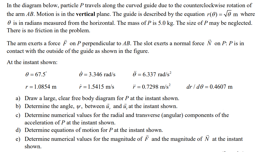 In the diagram below, particle P travels along the curved guide due to the counterclockwise rotation of
the arm AB. Motion is in the vertical plane. The guide is described by the equation r(0) = ve m where
O is in radians measured from the horizontal. The mass of P is 5.0 kg. The size of P may be neglected.
There is no friction in the problem.
The arm exerts a force F on P perpendicular to AB. The slot exerts a normal force N on P: P is in
contact with the outside of the guide as shown in the figure.
At the instant shown:
0 = 67.5°
0 = 3.346 rad/s
=
= 6.337 rad/s²
r = 1.0854 m
i = 1.5415 m/s
i = 0.7298 m/s?
dr / d0 = 0.4607 m
a) Draw a large, clear free body diagram for P at the instant shown.
b) Determine the angle, w, between ü, and ū, at the instant shown.
c)
etermine numerical values for the radial and transverse (angular) components
acceleration of P at the instant shown.
d) Determine equations of motion for P at the instant shown.
e) Determine numerical values for the magnitude of F and the magnitude of N at the instant
shown.
