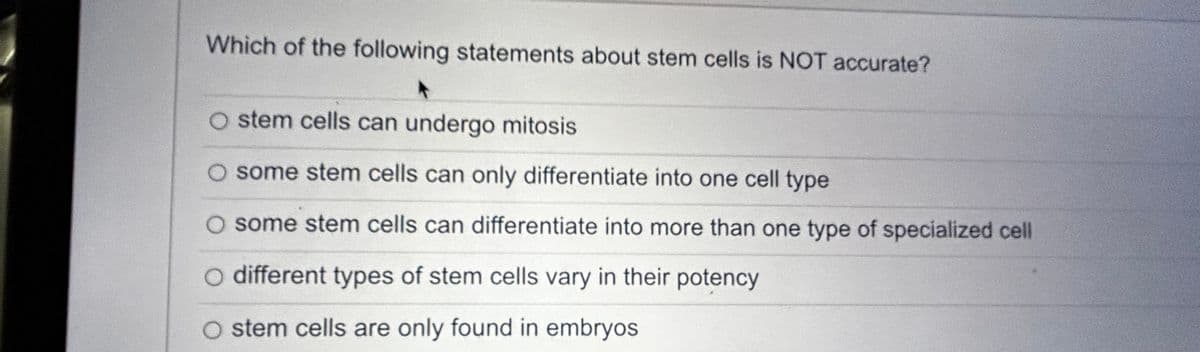 Which of the following statements about stem cells is NOT accurate?
O stem cells can undergo mitosis
some stem cells can only differentiate into one cell type
O some stem cells can differentiate into more than one type of specialized cell
O different types of stem cells vary in their potency
stem cells are only found in embryos