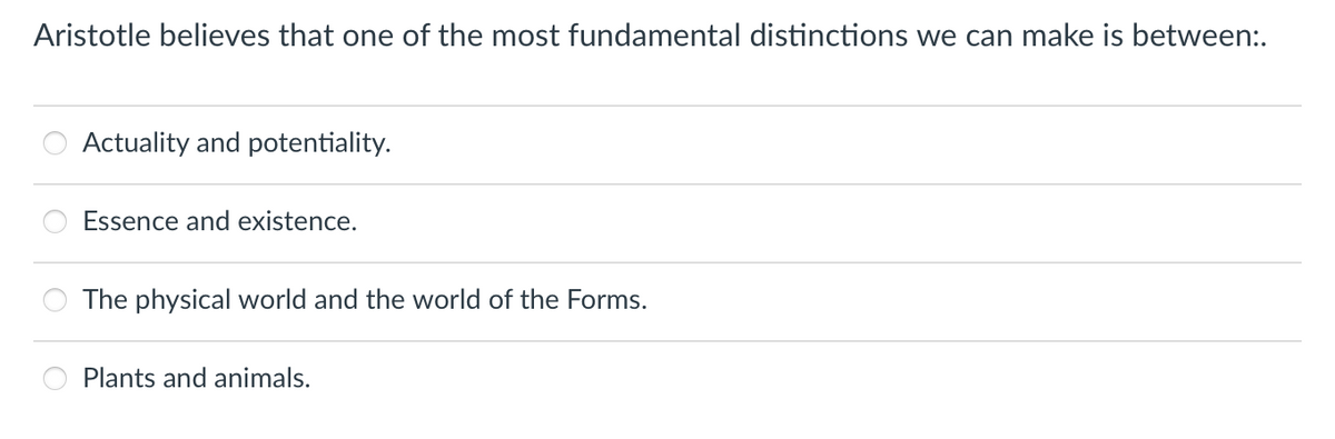 Aristotle believes that one of the most fundamental distinctions we can make is between:.
Actuality and potentiality.
Essence and existence.
The physical world and the world of the Forms.
Plants and animals.
