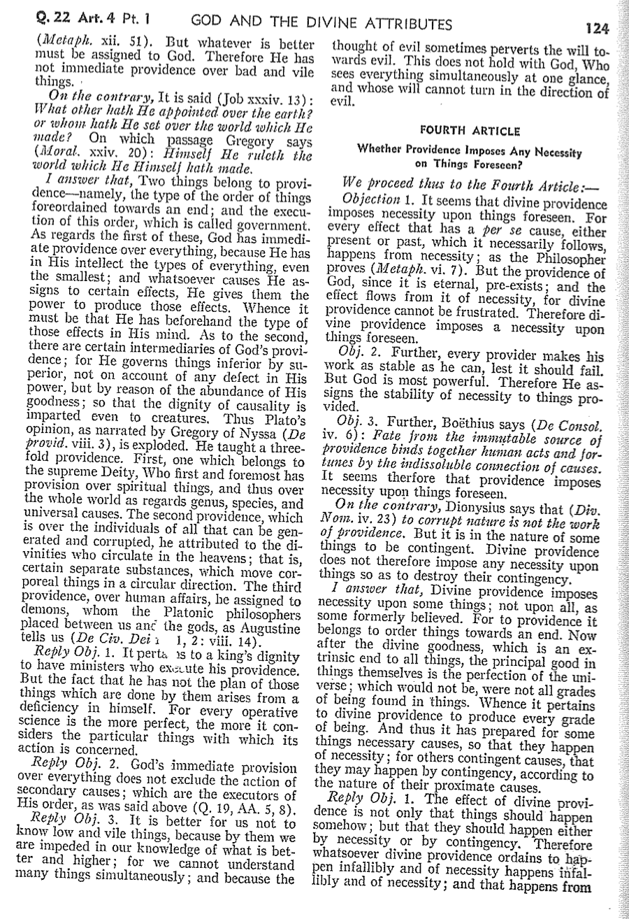 Q. 22 Art. 4 Pt. 1
GOD AND THE DIVINE ATTRIBUTES
(Metaph. xii. 51). But whatever is better
must be assigned to God. Therefore He has
not immediate providence over bad and vile
things.
On the contrary, It is said (Job xxxiv. 13):
What other hath He appointed over the earth?
or whom hath He set over the world which He
made? On which passage Gregory says
(Moral. xxiv. 20): Himself He ruleth the
world which He Himself hath made.
I answer that, Two things belong to provi-
dence-namely, the type of the order of things
foreordained towards an end; and the execu-
tion of this order, which is called government.
As regards the first of these, God has immedi-
ate providence over everything, because He has
in His intellect the types of everything, even
the smallest; and whatsoever causes He as-
signs to certain effects, He gives them the
power to produce those effects. Whence it
must be that He has beforehand the type of
those effects in His mind. As to the second,
there are certain intermediaries of God's provi-
dence; for He governs things inferior by su-
perior, not on account of any defect in His
power, but by reason of the abundance of His
goodness; so that the dignity of causality is
imparted even to creatures. Thus Plato's
opinion, as narrated by Gregory of Nyssa (De
provid. viii. 3), is exploded. He taught a three-
fold providence. First, one which belongs to
the supreme Deity, Who first and foremost has
provision over spiritual things, and thus over
the whole world as regards genus, species, and
universal causes. The second providence, which
is over the individuals of all that can be gen-
erated and corrupted, he attributed to the di-
vinities who circulate in the heavens; that is,
certain separate substances, which move cor-
poreal things in a circular direction. The third
providence, over human affairs, be assigned to
demons, whom the Platonic philosophers
placed between us and the gods, as Augustine
tells us (De Civ. Dei 1, 2: viii. 14).
Reply Obj. 1. It perta is to a king's dignity
to have ministers who exaute his providence.
But the fact that he has not the plan of those
things which are done by them arises from a
deficiency in himself. For every operative
science is the more perfect, the more it con-
siders the particular things with which its
action is concerned.
Reply Obj. 2. God's immediate provision
over everything does not exclude the action of
secondary causes; which are the executors of
His order, as was said above (Q. 19, AA. 5, 8).
Reply Obj. 3. It is better for us not to
know low and vile things, because by them we
are impeded in our knowledge of what is bet-
ter and higher; for we cannot understand
many things simultaneously; and because the
124
thought of evil sometimes perverts the will to-
wards evil. This does not hold with God, Who
sees everything simultaneously at one glance,
and whose will cannot turn in the direction of
evil.
FOURTH ARTICLE
Whether Providence Imposes Any Necessity
on Things Foreseen?
We proceed thus to the Fourth Article:-
Objection 1. It seems that divine providence
imposes necessity upon things foreseen. For
every effect that has a per se cause, either
present or past, which it necessarily follows,
happens from necessity; as the Philosopher
proves (Metaph. vi. 7). But the providence of
God, since it is eternal, pre-exists; and the
effect flows from it of necessity, for divine
providence cannot be frustrated. Therefore di-
vine providence imposes a necessity upon
things foreseen.
Obj. 2. Further, every provider makes his
work as stable as he can, lest it should fail.
But God is most powerful. Therefore He as-
signs the stability of necessity to things pro-
vided.
Obj. 3. Further, Boëthius says (De Consol.
iv. 6): Fate from the immutable source of
providence binds together human acts and for-
tunes by the indissoluble connection of causes.
It seems therfore that providence imposes
necessity upon things foreseen.
On the contrary, Dionysius says that (Div.
Nom. iv. 23) to corrupt nature is not the work
of providence. But it is in the nature of some
things to be contingent. Divine providence
does not therefore impose any necessity upon
things so as to destroy their contingency.
I answer that, Divine providence imposes
necessity upon some things; not upon all, as
some formerly believed. For to providence it
belongs to order things towards an end. Now
after the divine goodness, which is an ex-
trinsic end to all things, the principal good in
things themselves is the perfection of the uni-
verse; which would not be, were not all grades
of being found in things. Whence it pertains
to divine providence to produce every grade
of being. And thus it has prepared for some
things necessary causes, so that they happen
of necessity; for others contingent causes, that
they may happen by contingency, according to
the nature of their proximate causes.
dence is not only that things should happen
Reply Obj. 1. The effect of divine provi-
somehow; but that they should happen either
by necessity or by contingency. Therefore
whatsoever divine providence ordains to hap-
pen infallibly and of necessity happens infal-
libly and of necessity; and that happens from