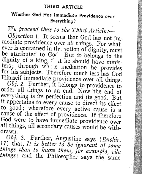 THIRD ARTICLE
Whether God Has Immediate Providence over
Everything?
We proceed thus to the Third Article:--
Objection 1. It seems that God has not im-
mediate providence over all things. For what-
ever is contained in the notion of dignity, must
be attributed to Go But it belongs to the
dignity of a king, fat he should have minis-
ters; through whe mediation he provides
for his subjects. Therefore much less has God
Himself immediate providence over all things.
Obj. 2. Further, it belongs to providence to
order all things to an end. Now the end of
everything is its perfection and its good. But
it appertains to every cause to direct its effect
to good; wherefore every active cause is a
cause of the effect of providence. If therefore
God were to have immediate providence over
all things, all secondary causes would be with-
drawn.
Obj. 3. Further, Augustine says (Enchir.
17) that, It is better to be ignorant of some
things than to know them, for example, vile
things: and the Philosopher says the same