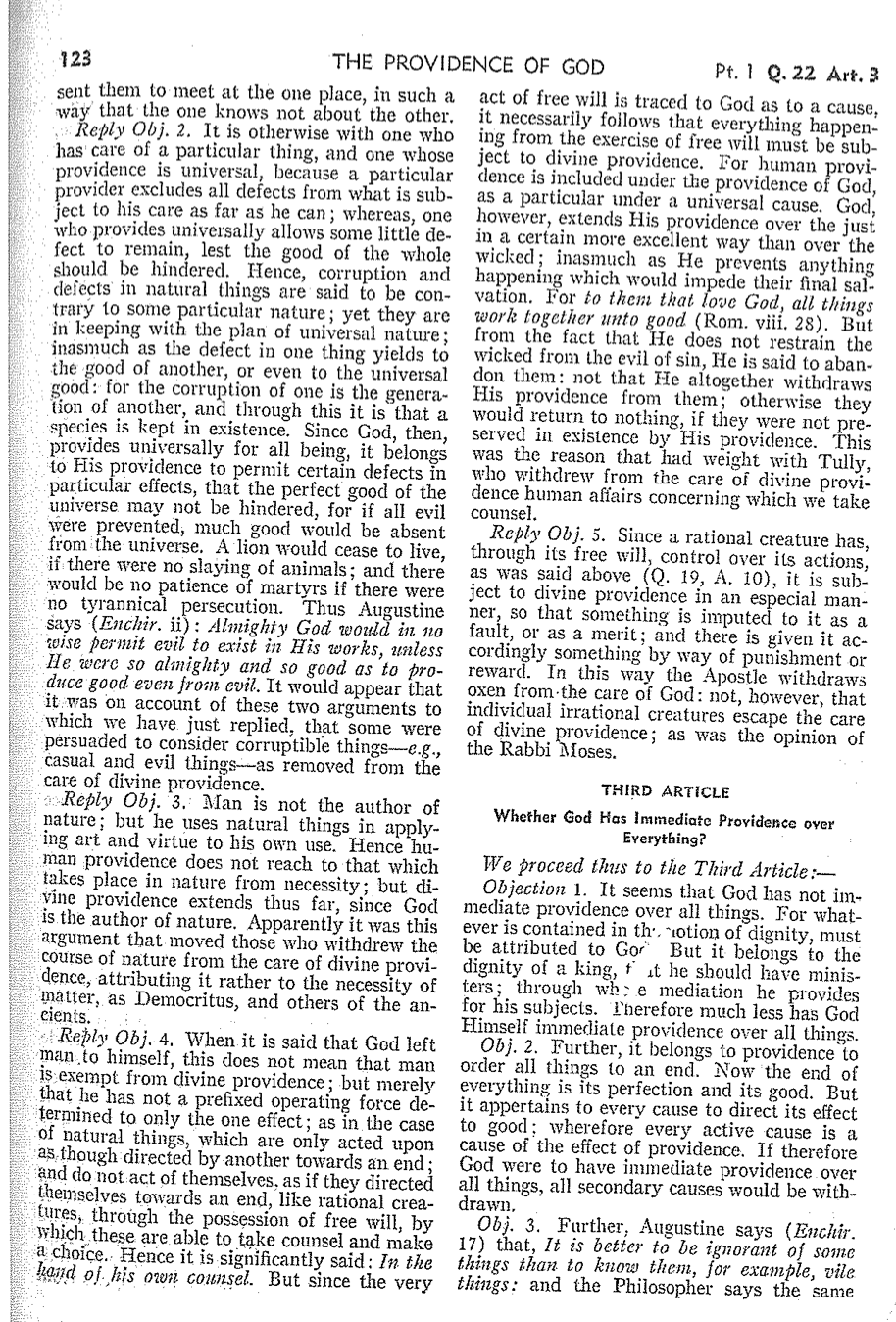 123
THE PROVIDENCE OF GOD
sent them to meet at the one place, in such a
way that the one knows not about the other.
Reply Obj. 2. It is otherwise with one who
has care of a particular thing, and one whose
providence is universal, because a particular
provider excludes all defects from what is sub-
ject to his care as far as he can; whereas, one
who provides universally allows some little de-
fect to remain, lest the good of the whole
should be hindered. Hence, corruption and
defects in natural things are said to be con-
trary to some particular nature; yet they are
in keeping with the plan of universal nature;
inasmuch as the defect in one thing yields to
the good of another, or even to the universal
good: for the corruption of one is the genera-
tion of another, and through this it is that a
species is kept in existence. Since God, then,
provides universally for all being, it belongs
to His providence to permit certain defects in
particular effects, that the perfect good of the
universe may not be hindered, for if all evil
were prevented, much good would be absent
from the universe. A lion would cease to live,
if there were no slaying of animals; and there
would be no patience of martyrs if there were
no tyrannical persecution. Thus Augustine
says (Enchir. ii): Almighty God would in no
wise permit evil to exist in His works, unless
He were so almighty and so good as to pro-
duce good even from evil. It would appear that
it was on account of these two arguments to
which we have just replied, that some were
persuaded to consider corruptible things-e.g.,
casual and evil things-as removed from the
care of divine providence.
Reply Obj. 3. Man is not the author of
nature; but he uses natural things in apply-
ing art and virtue to his own use. Hence hu-
man providence does not reach to that which
takes place in nature from necessity; but di-
vine providence extends thus far, since God
is the author of nature. Apparently it was this
argument that moved those who withdrew the
course of nature from the care of divine provi-
dence, attributing it rather to the necessity of
matter, as Democritus, and others of the an-
cients.
Reply Obj. 4. When it is said that God left
man to himself, this does not mean that man
is exempt from divine providence; but merely
that he has not a prefixed operating force de-
termined to only the one effect; as in the case
of natural things, which are only acted upon
as though directed by another towards an end;
and do not act of themselves, as if they directed
themselves towards an end, like rational crea-
tures, through the possession of free will, by
which these are able to take counsel and make
a choice. Hence it is significantly said: In the
hand of his own counsel. But since the very
Pt. 1 Q. 22 Art. 3
act of free will is traced to God as to a cause,
it necessarily follows that everything happen-
ing from the exercise of free will must be sub-
ject to divine providence. For human provi-
dence is included under the providence of God,
as a particular under a universal cause. God,
however, extends His providence over the just
in a certain more excellent way than over the
wicked; inasmuch as He prevents anything
happening which would impede their final sal-
vation. For to them that love God, all things
work together unto good (Rom. viii. 28). But
from the fact that He does not restrain the
wicked from the evil of sin, He is said to aban-
don them: not that He altogether withdraws
His providence from them; otherwise they
would return to nothing, if they were not pre-
served in existence by His providence. This
was the reason that had weight with Tully,
who withdrew from the care of divine provi-
dence human affairs concerning which we take
counsel.
Reply Obj. 5. Since a rational creature has,
through its free will, control over its actions,
as was said above (Q. 19, A. 10), it is sub-
ject to divine providence in an especial man-
ner, so that something is imputed to it as a
fault, or as a merit; and there is given it ac-
cordingly something by way of punishment or
reward. In this way the Apostle withdraws
oxen from the care of God: not, however, that
individual irrational creatures escape the care
of divine providence; as was the opinion of
the Rabbi Moses.
THIRD ARTICLE
Whether God Has Immediate Providence over
Everything?
We proceed thus to the Third Article:-
Objection 1. It seems that God has not im-
mediate providence over all things. For what-
ever is contained in the notion of dignity, must
be attributed to Go But it belongs to the
dignity of a king, fat he should have minis-
ters; through whe mediation he provides
for his subjects. Therefore much less has God
Himself immediate providence over all things.
Obj. 2. Further, it belongs to providence to
order all things to an end. Now the end of
everything is its perfection and its good. But
it appertains to every cause to direct its effect
to good; wherefore every active cause is a
cause of the effect of providence. If therefore
God were to have immediate providence over
all things, all secondary causes would be with-
drawn,
17) that, It is better to be ignorant of some
Obj. 3. Further, Augustine says (Enchir.
things than to know them, for example, vile
things: and the Philosopher says the same