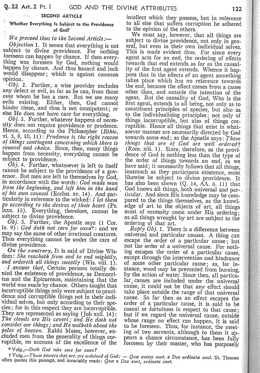 2. 22 Art. 2 Pt. 1
GOD AND THE DIVINE ATTRIBUTES
SECOND ARTICLE
Whether Everything Is Subject to the Providence.
of God?
We proceed thus to the Second Article:-
Objection 1. It seems that everything is not
subject to divine providence. For nothing
foreseen can happen by chance. If then every
thing was foreseen by God, nothing would
happen by chance. And thus hazard and luck
would disappear; which is against common
opinion.
Obj. 2. Further, a wise provider excludes
any defect or evil, as far as he can, from those
over whom he has a care. But we see many
evils existing. Either, then, God cannot
then, God cannot
hinder these, and thus is not omnipotent; or
else He does not have care for everything.
Obj. 3. Further, whatever happens of neces-
sity does, not require providence or prudence.
Hence, according to the Philosopher (Ethic.
vi. 5, 9, 10, 11): Prudence is the right reason
of things contingent concerning which there is
counsel and choice. Since, then, many things
happen from necessity, everything cannot be
subject to providence.
Obj. 4. Further, whatsoever is left to itself
cannot be subject to the providence of a gov-
ernor. But men are left to themselves by God,
in accordance with the words: God made man
from the beginning, and left him in the hand,
of his own counsel (Ecclus. xv. 14). And par-
ticularly in reference to the wicked: I let them
go according to the desires of their heart (Ps.
Exxx. 13). Everything, therefore, cannot be
subject to divine providence.
Obj. 5. Further, the Apostle says (1 Cor.
ix. 9): God doth not care for oxen*: and we
may say the same of other irrational creatures.
Thus everything cannot be under the care of
divine providence.
On the contrary, It is said of Divine Wis-
dom: She reachetk from end to end mightily,
and ordereth all things sweetly (Wis. viii. 1).
I answer that, Certain persons totally de-
nied the existence of providence, as Democri-
tus and the Epicureans, maintaining that the
world was made by chance. Others taught that
incorruptible things only were subject to provi-
dence and corruptible things not in their indi-
vidual selves, but only according to their spe-
cies; for in this respect they are incorruptible.
They are represented as saying (Job xxll. 14):
The clouds are His covert; and He doth not
consider our things; and He walketh about the
poles of heaven. Rabbi Moses, however, ex-
cluded men from the generality of things cor-
ruptible, on account of the excellence of the
Vulg., Doth God take care for oxen?
122
intellect which they possess, but in reference
to all else that suffers corruption he adhered
to the opinion of the others.
We must say, however, that all things are
subject to divine providence, not only in gen-
eral, but even in their own individual selves.
This is made evident thus. For since every
agent acts for an end, the ordering of effects
towards that end extends as far as the causal-
ity of the first agent extends. Whence it hap-
pens that in the effects of an agent something
takes place which has no reference towards
the end, because the effect comes from a cause
other than, and outside the intention of the
agent. But the causality of God, Who is the
first agent, extends to all being, not only as to
constituent principles of species, but also as
to the individualizing principles; not only of
things incorruptible, but also of things cor-
ruptible. Hence all things that exist in what-
soever manner are necessarily directed by God
towards some end; as the Apostle says: Those
things that are of God are well ordered
(Rom. xiii. 1). Since, therefore, as the provi-
dence of God is nothing less than the type of
the order of things towards an end, as we
have said; it necessarily follows that all things,
inasmuch as they participate existence, must
likewise be subject to divine providence. It
has also been shown (Q. 14, AA. 6, 11) that
God knows all things, both universal and par-..
ticular. And since His knowledge may be com-
pared to the things themselves, as the knowl-
edge of art to the objects of art, all things
must of necessity come under His ordering;
as all things wrought by art are subject to the
ordering of that art.
Reply Obj. 1. There is a difference between
universal and particular causes. A thing can
escape the order of a particular cause; but
not the order of a universal cause. For noth-
ing escapes the order of a particular cause,
except through the intervention and hindrance
of some other particular cause; as, for in-
stance, wood may be prevented from burning,
by the action of water. Since then, all particu-
lar, causes are included under the universal
cause, it could not be that any effect should
take place outside the range of that universal
cause. So far then as an effect escapes the
order of a particular cause, it is said to be
casual or fortuitous in respect to that cause;
but if we regard the universal cause, outside
whose range no effect can happen, it is said
to be foreseen. Thus, for instance, the meet-
ing of two servants, although to them it ap-
pears a chance circumstance, has been fully
foreseen by their master, who has purposely
† Vulg. Those powers that are, are ordained of God: Quæ autem sunt, a Deo ordinate sunt. St. Thomas
often quotes this passage, and invariably reads: Que a Deo sunt, ordinata sunt.