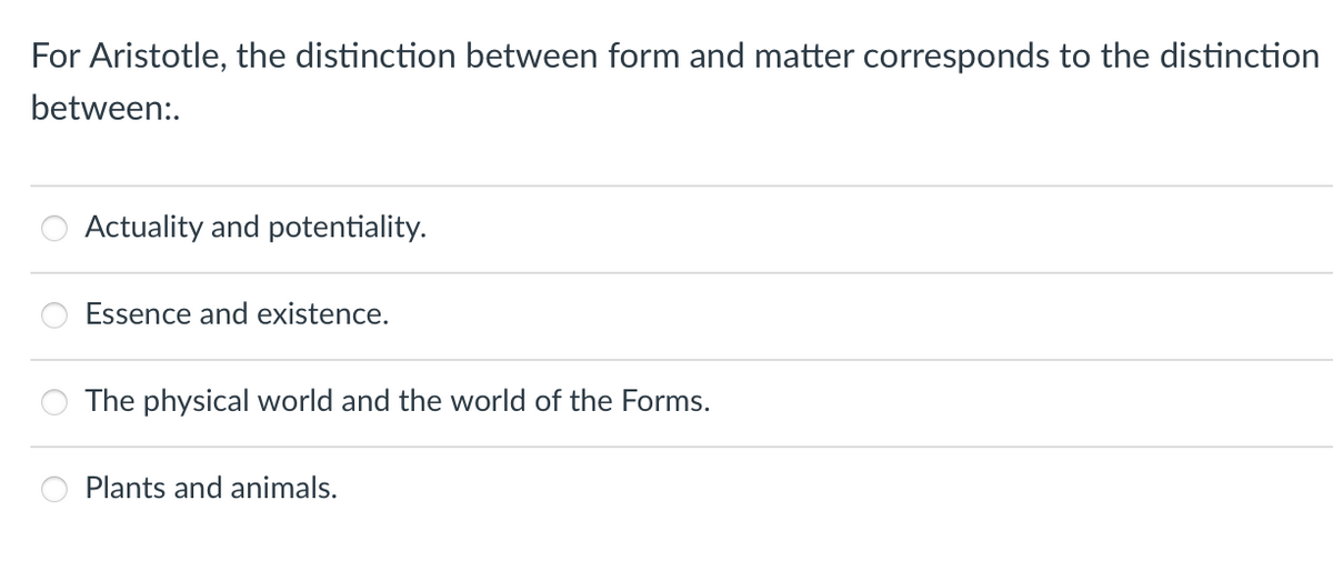 For Aristotle, the distinction between form and matter corresponds to the distinction
between:.
Actuality and potentiality.
Essence and existence.
The physical world and the world of the Forms.
Plants and animals.