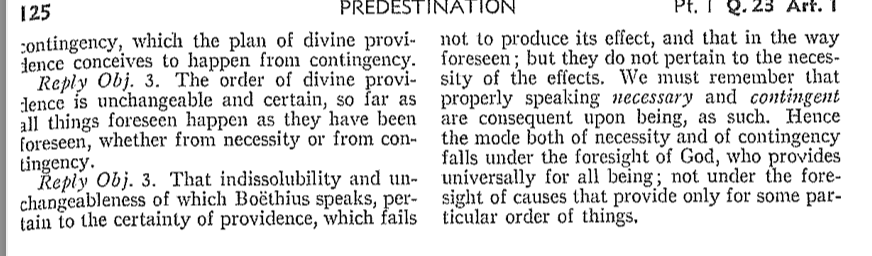 125
PREDESTINATION
contingency, which the plan of divine provi-
dence conceives to happen from contingency.
Reply Obj. 3. The order of divine provi-
dence is unchangeable and certain, so far as
all things foreseen happen as they have been
foreseen, whether from necessity or from con-
tingency.
Reply Obj. 3. That indissolubility and un-
changeableness of which Boëthius speaks, per-
tain to the certainty of providence, which fails
Pt. Q.23 Art. 1
not to produce its effect, and that in the way
foreseen; but they do not pertain to the neces
sity of the effects. We must remember that
properly speaking necessary and contingent
are consequent upon being, as such. Hence
the mode both of necessity and of contingency
falls under the foresight of God, who provides
universally for all being; not under the fore-
sight of causes that provide only for some par-
ticular order of things.