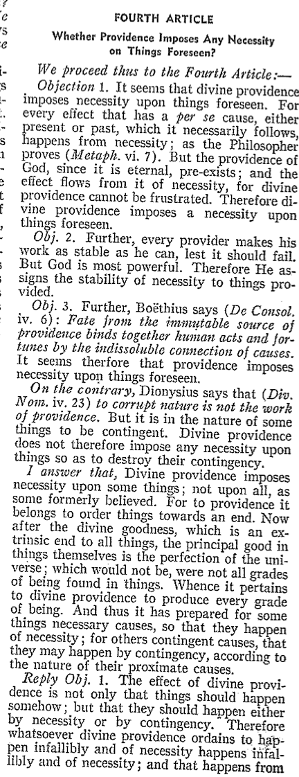 e
S
Fe
-
S
|-
FOURTH ARTICLE
Whether Providence Imposes Any Necessity
on Things Foreseen?
We proceed thus to the Fourth Article:-
Objection 1. It seems that divine providence
imposes necessity upon things foreseen. For
every effect that has a per se cause, either
present or past, which it necessarily follows,
Es happens from necessity; as the Philosopher
proves (Metaph. vi. 7). But the providence of
God, since it is eternal, pre-exists; and the
effect flows from it of necessity, for divine
t providence cannot be frustrated. Therefore di-
f vine providence imposes a necessity upon
things foreseen.
1
Obj. 2. Further, every provider makes his
work as stable as he can, lest it should fail.
But God is most powerful. Therefore He as-
= signs the stability of necessity to things pro-
vided.
Obj. 3. Further, Boëthius says (De Consol.
iv. 6) Fate from the immutable source of
providence binds together human acts and for-
tunes by the indissoluble connection of causes.
It seems therfore that providence imposes
necessity upon things foreseen.
On the contrary, Dionysius says that (Div.
Nom. iv. 23) to corrupt nature is not the work
of providence. But it is in the nature of some
things to be contingent. Divine providence
does not therefore impose any necessity upon
things so as to destroy their contingency.
I answer that, Divine providence imposes
necessity upon some things; not upon all, as
some formerly believed. For to providence it
belongs to order things towards an end. Now
after the divine goodness, which is an ex-
trinsic end to all things, the principal good in
things themselves is the perfection of the uni-
verse; which would not be, were not all grades
of being found in things. Whence it pertains
to divine providence to produce every grade
of being. And thus it has prepared for some
things necessary causes, so that they happen
of necessity; for others contingent causes, that
they may happen by contingency, according to
the nature of their proximate causes.
Reply Obj. 1. The effect of divine provi-
dence is not only that things should happen
somehow; but that they should happen either
by necessity or by contingency. Therefore
whatsoever divine providence ordains to hap-
pen infallibly and of necessity happens infal-
libly and of necessity; and that happens from