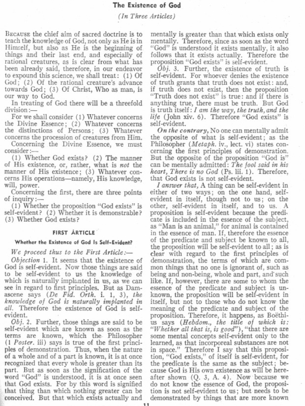 The Existence of God
(In Three Articles)
BECAUSE the chief aim of sacred doctrine is to
teach the knowledge of God, not only as He is in
Himself, but also as He is the beginning of
things and their last end, and especially of
rational creatures, as is clear from what has
been already said, therefore, in our endeavor
to expound this science, we shall treat: (1) Of
God; (2) Of the rational creature's advance
towards God; (3) Of Christ, Who as man, is
our way to God.
In treating of God there will be a threefold
division:-
For we shall consider (1) Whatever concerns
the Divine Essence; (2) Whatever concerns
the distinctions of Persons; (3) Whatever
concerns the procession of creatures from Him.
Concerning the Divine Essence, we must
consider :-
(1) Whether God exists? (2) The manner
of His existence, or, rather, what is not the
manner of His existence; (3) Whatever con-
cerns His operations-namely, His knowledge,
will, power.
Concerning the first, there are three points
of inquiry:-
(1) Whether the proposition "God exists" is
self-evident? (2) Whether it is demonstrable?
(3) Whether God exists?
FIRST ARTICLE
Whether the Existence of God Is Self-Evident?
We proceed thus to the First Article:-
Objection 1. It seems that the existence of
God is self-evident. Now those things are said
to be self-evident to us the knowledge of
which is naturally implanted in us, as we can
see in regard to first principles. But as Dam-
ascene says (De Fid. Orth. i. 1, 3), the
knowledge of God is naturally implanted in
all. Therefore the existence of God is self-
evident.
Obj. 2. Further, those things are said to be
self-evident which are known as soon as the
terms are known, which the Philosopher
(1 Poster. iii) says is true of the first princi-
ples of demonstration. Thus, when the nature
of a whole and of a part is known, it is at once
recognized that every whole is greater than its
part. But as soon as the signification of the
word "God" is understood, it is at once seen
that God exists. For by this word is signified
that thing than which nothing greater can be
conceived. But that which exists actually and
11
mentally is greater than that which exists only
mentally. Therefore, since as soon as the word
"God" is understood it exists mentally, it also
follows that it exists actually. Therefore the
proposition "God exists" is self-evident.
Obj. 3. Further, the existence of truth is
self-evident. For whoever denies the existence
of truth grants that truth does not exist: and,
if truth does not exist, then the proposition
"Truth does not exist" is true: and if there is
anything true, there must be truth. But God
is truth itself: I am the way, the truth, and the
life (John xiv. 6). Therefore "God exists" is
self-evident.
On the contrary, No one can mentally admit
the opposite of what is self-evident; as the
Philosopher (Metaph. iv., lect. vi) states con-
cerning the first principles of demonstration.
But the opposite of the proposition "God is"
can be mentally admitted: The fool said in his
heart, There is no God (Ps. lii. 1). Therefore,
that God exists is not self-evident.
I answer that, A thing can be self-evident in
either of two ways; on the one hand, self-
evident in itself, though not to us; on the
other, self-evident in itself, and to us. A
proposition is self-evident because the predi
cate is included in the essence of the subject,
as "Man is an animal," for animal is contained
in the essence of man. If, therefore the essence
of the predicate and subject be known to all,
the proposition will be self-evident to all; as is
clear with regard to the first principles of
demonstration, the terms of which are com-
mon things that no one is ignorant of, such as
being and non-being, whole and part, and such
like. If, however, there are some to whom the
essence of the predicate and subject is un-
known, the proposition will be self-evident in
itself, but not to those who do not know the
meaning of the predicate and subject of the
proposition. Therefore, it happens, as Boëthi-
us says (Hebdom., the title of which is:
"Whether all that is, is good"), "that there are
some mental concepts self-evident only to the
learned, as that incorporeal substances are not
in space." Therefore I say that this proposi-
tion, "God exists," of itself is self-evident, for
the predicate is the same as the subject; be-
cause God is His own existence as will be here-
after shown (Q. 3, A. 4). Now because we
do not know the essence of God, the proposi-
tion is not self-evident to us; but needs to be
demonstrated by things that are more known