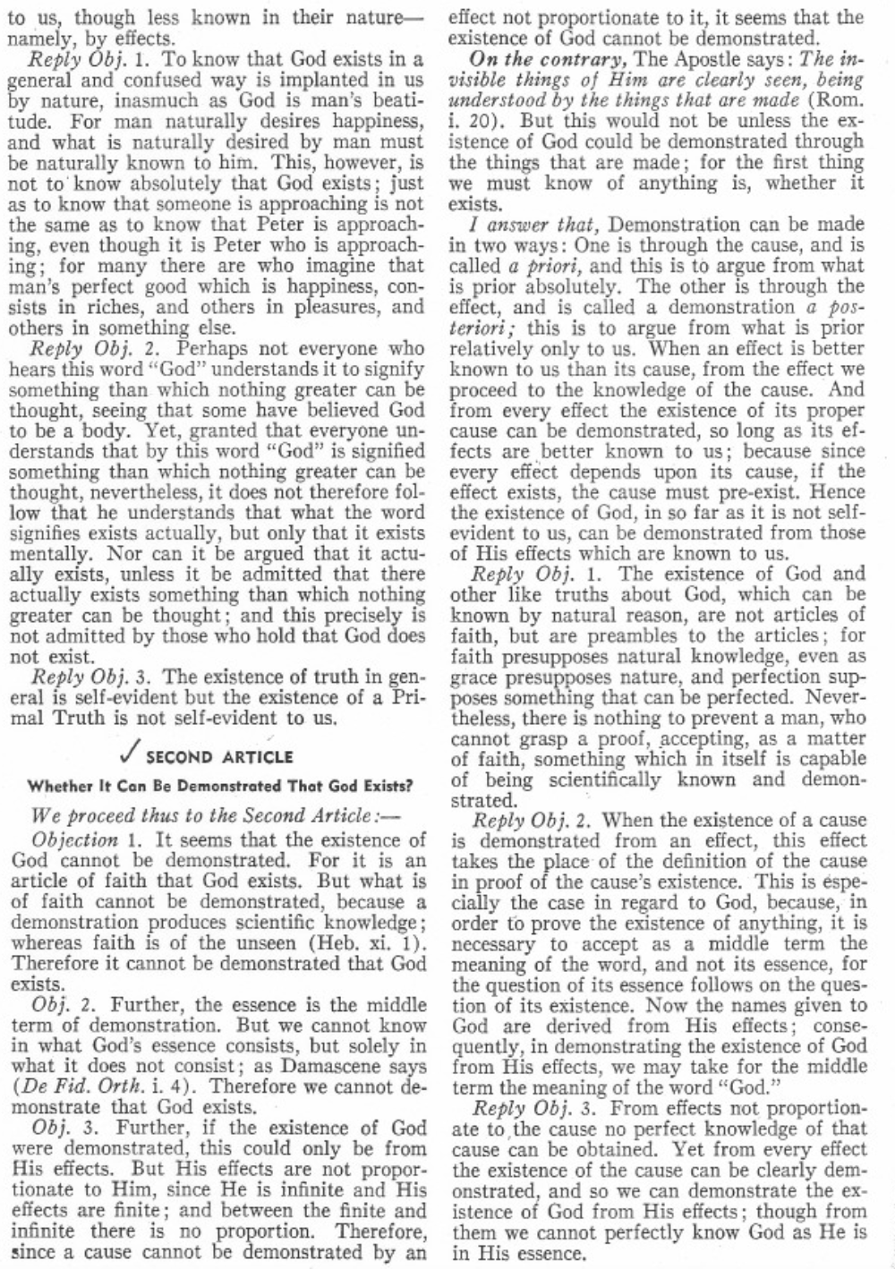 to us, though less known in their nature
namely, by effects.
Reply Obj. 1. To know that God exists in a
general and confused way is implanted in us
by nature, inasmuch as God is man's beati-
tude. For man naturally desires happiness,
and what is naturally desired by man must
be naturally known to him. This, however, is
not to know absolutely that God exists; just
as to know that someone is approaching is not
the same as to know that Peter is approach-
ing, even though it is Peter who is approach-
ing; for many there are who imagine that
man's perfect good which is happiness, con-
sists in riches, and others in pleasures, and
others in something else.
Reply Obj. 2. Perhaps not everyone who
hears this word "God" understands it to signify
something than which nothing greater can be
thought, seeing that some have believed God
to be a body. Yet, granted that everyone un-
derstands that by this word "God" is signified
something than which nothing greater can be
thought, nevertheless, it does not therefore fol-
low that he understands that what the word
signifies exists actually, but only that it exists
mentally. Nor can it be argued that it actu-
ally exists, unless it be admitted that there
actually exists something than which nothing
greater can be thought; and this precisely is
not admitted by those who hold that God does
not exist.
Reply Obj. 3. The existence of truth in gen-
eral is self-evident but the existence of a Pri-
mal Truth is not self-evident to us.
✓ SECOND ARTICLE
Whether It Can Be Demonstrated That God Exists?
We proceed thus to the Second Article:-
Objection 1. It seems that the existence of
God cannot be demonstrated. For it is an
article of faith that God exists. But what is
of faith cannot be demonstrated, because a
demonstration produces scientific knowledge;
whereas faith is of the unseen (Heb. xi. 1).
Therefore it cannot be demonstrated that God
exists.
Obj. 2. Further, the essence is the middle
term of demonstration. But we cannot know
in what God's essence consists, but solely in
what it does not consist; as Damascene says
(De Fid. Orth. i. 4). Therefore we cannot de-
monstrate that God exists.
Obj. 3. Further, if the existence of God
were demonstrated, this could only be from
His effects. But His effects are not propor-
tionate to Him, since He is infinite and His
effects are finite; and between the finite and
infinite there is no proportion. Therefore,
since a cause cannot be demonstrated by an
effect not proportionate to it, it seems that the
existence of God cannot be demonstrated.
On the contrary, The Apostle says: The in-
visible things of Him are clearly seen, being
understood by the things that are made (Rom.
i. 20). But this would not be unless the ex-
istence of God could be demonstrated through
the things that are made; for the first thing
we must know of anything is, whether it
exists.
I answer that, Demonstration can be made
in two ways: One is through the cause, and is
called a priori, and this is to argue from what
is prior absolutely. The other is through the
effect, and is called a demonstration a pos-
teriori; this is to argue from what is prior
relatively only to us. When an effect is better
known to us than its cause, from the effect we
proceed to the knowledge of the cause. And
from every effect the existence of its proper
cause can be demonstrated, so long as its ef-
fects are better known to us; because since
every effect depends upon its cause, if the
effect exists, the cause must pre-exist. Hence
the existence of God, in so far as it is not self-
evident to us, can be demonstrated from those
of His effects which are known to us.
Reply Obj. 1. The existence of God and
other like truths about God, which can be
known by natural reason, are not articles of
faith, but are preambles to the articles; for
faith presupposes natural knowledge, even as
grace presupposes nature, and perfection sup-
poses something that can be perfected. Never-
theless, there is nothing to prevent a man, who
cannot grasp a proof, accepting, as a matter
of faith, something which in itself is capable
of being scientifically known and demon-
strated.
Reply Obj. 2. When the existence of a cause
is demonstrated from an effect, this effect
takes the place of the definition of the cause
in proof of the cause's existence. This is espe-
cially the case in regard to God, because, in
order to prove the existence of anything, it is
necessary to accept as a middle term the
meaning of the word, and not its essence, for
the question of its essence follows on the ques-
tion of its existence. Now the names given to
God are derived from His effects; conse-
quently, in demonstrating the existence of God
from His effects, we may take for the middle
term the meaning of the word "God."
Reply Obj. 3. From effects not proportion-
ate to the cause no perfect knowledge of that
cause can be obtained. Yet from every effect
the existence of the cause can be clearly dem-
onstrated, and so we can demonstrate the ex-
istence of God from His effects; though from
them we cannot perfectly know God as He is
in His essence.