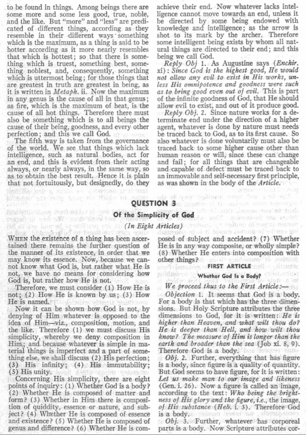 to be found in things. Among beings there are
some more and some less good, true, noble,
and the like. But "more" and "less" are predi-
cated of different things, according as they
resemble in their different ways something
which is the maximum, as a thing is said to be
hotter according as it more nearly resembles
that which is hottest; so that there is some-
thing which is truest, something best, some-
thing noblest, and, consequently, something
which is uttermost being; for those things that
are greatest in truth are greatest in being, as
it is written in Metaph. ii. Now the maximum
in any genus is the cause of all in that genus;
as fire, which is the maximum of heat, is the
cause of all hot things. Therefore there must
also be something which is to all beings the
cause of their being, goodness, and every other
perfection; and this we call God.
The fifth way is taken from the governance
of the world. We see that things which lack
intelligence, such as natural bodies, act for
an end, and this is evident from their acting
always, or nearly always, in the same way, so
as to obtain the best result. Hence it is plain
that not fortuitously, but designedly, do they
achieve their end. Now whatever lacks intel-
ligence cannot move towards an end, unless it
be directed by some being endowed with
knowledge and intelligence; as the arrow is
shot to its mark by the archer. Therefore
some intelligent being exists by whom all nat-
ural things are directed to their end; and this
being we call God.
Reply Obj 1. As Augustine says (Enchir.
xi): Since God is the highest good, He would
not allow any evil to exist in His works, un-
less His omnipotence and goodness were such
as to bring good even out of evil. This is part
of the infinite goodness of God, that He should
allow evil to exist, and out of it produce good.
Reply Obj. 2. Since nature works for a de-
terminate end under the direction of a higher
agent, whatever is done by nature must needs
be traced back to God, as to its first cause. So
also whatever is done voluntarily must also be
traced back to some higher cause other than
human reason or will, since these can change
and fail; for all things that are changeable
and capable of defect must be traced back to
an immovable and self-necessary first principle,
as was shown in the body of the Article.
QUESTION 3
Of the Simplicity of God
Lauradatio(In Eight Articles)
WHEN the existence of a thing has been ascer-
tained there remains the further question of
the manner of its existence, in order that we
may know its essence. Now, because we can-
not know what God is, but rather what He is
not, we have no means for considering how
God is, but rather how He is not.
Therefore, we must consider (1) How He is
not; (2) How He is known by us; (3) How
He is named.
Waidjourde
Now it can be shown how God is not, by
denying of Him whatever is opposed to the
idea of Him-viz., composition, motion, and
the like. Therefore (1) we must discuss His
simplicity, whereby we deny composition in
Him; and because whatever is simple in ma-
terial things is imperfect and a part of some-
thing else, we shall discuss (2) His perfection;
(3) His infinity; (4) His immutability;
(5) His unity. ver
Concerning His simplicity, there are eight
points of inquiry: (1) Whether God is a body?
(2) Whether He is composed of matter and
form? (3) Whether in Him there is composi-
tion of quiddity, essence or nature, and sub-
ject? (4) Whether He is composed of essence
and existence? (5) Whether He is composed of
genus and difference? (6) Whether He is com-
armee of reb
uito dal motore
Jaz s
posed of subject and accident? (7) Whether
He is in any way composite, or wholly simple?
(8) Whether He enters into composition with
other things?
idismes to b
to
galds
UR FIRST ARTICLE
Whether God Is a Body?
กรม
We proceed thus to the First Article:-
Objection 1. It seems that God is a body.
For a body is that which has the three dimen-
sions. But Holy Scripture attributes the three
dimensions to God, for it is written: He is
higher than Heaven, and what wilt thou do?
He is deeper than Hell, and how wilt thou
know? The measure of Him is longer than the
earth and broader than the sea (Job xi. 8, 9).
Therefore God is a body. Este
Obj. 2. Further, everything that has figure
is a body, since figure is a quality of quantity.
But God seems to have figure, for it is written:
Let us make man to our image and likeness
(Gen. i. 26). Now a figure is called an image,
according to the text: Who being the bright-
ness of His glory and the figure, i.e., the image,
of His substance (Heb. i. 3). Therefore God
is a body.tes
Obj. 3. Further, whatever has corporeal
parts is a body. Now Scripture attributes cor-