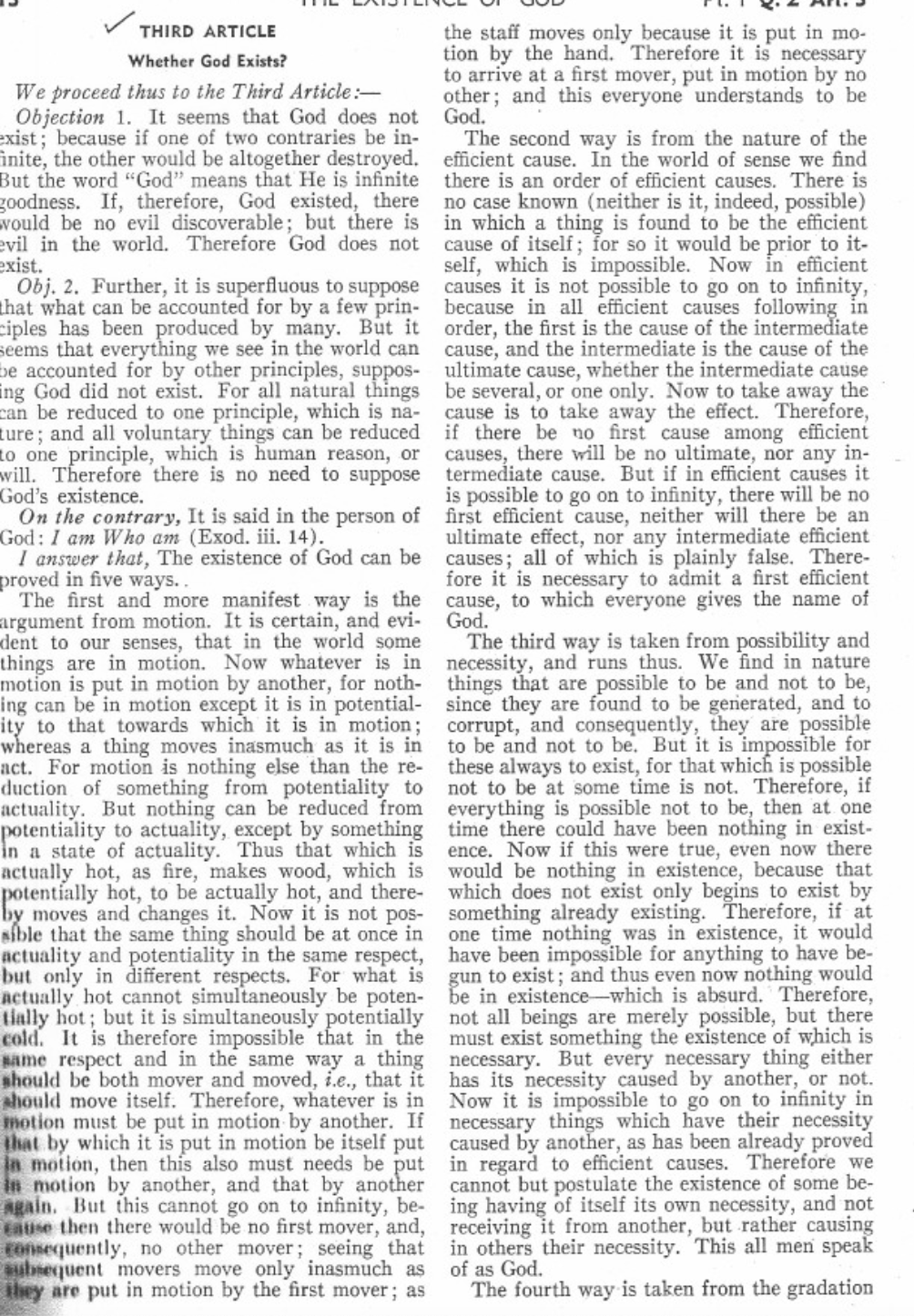 THIRD ARTICLE
Whether God Exists?
We proceed thus to the Third Article:-
Objection 1. It seems that God does not
exist; because if one of two contraries be in-
inite, the other would be altogether destroyed.
But the word "God" means that He is infinite
goodness. If, therefore, God existed, there
would be no evil discoverable; but there is
evil in the world. Therefore God does not
exist.
Obj. 2. Further, it is superfluous to suppose
that what can be accounted for by a few prin-
ciples has been produced by many. But it
seems that everything we see in the world can
be accounted for by other principles, suppos-
ing God did not exist. For all natural things
can be reduced to one principle, which is na-
ture; and all voluntary things can be reduced
to one principle, which is human reason, or
will. Therefore there is no need to suppose
God's existence.
On the contrary, It is said in the person of
God: I am Who am (Exod. iii. 14).
I answer that, The existence of God can be
proved in five ways..
The first and more manifest way is the
argument from motion. It is certain, and evi-
dent to our senses, that in the world some
things are in motion. Now whatever is in
motion is put in motion by another, for noth-
ing can be in motion except it is in potential-
ity to that towards which it is in motion;
whereas a thing moves inasmuch as it is in
act. For motion is nothing else than the re-
duction of something from potentiality to
actuality. But nothing can be reduced from
potentiality to actuality, except by something
in a state of actuality. Thus that which is
actually hot, as fire, makes wood, which is
potentially hot, to be actually hot, and there-
by moves and changes it. Now it is not pos-
sible that the same thing should be at once in
actuality and potentiality in the same respect,
but only in different respects. For what is
actually hot cannot simultaneously be poten-
tially hot; but it is simultaneously potentially
cold. It is therefore impossible that in the
same respect and in the same way a thing
should be both mover and moved, i.e., that it
should move itself. Therefore, whatever is in
motion must be put in motion by another. If
that by which it is put in motion be itself put
in motion, then this also must needs be put
in motion by another, and that by another
again. But this cannot go on to infinity, be-
cause then there would be no first mover, and,
consequently, no other mover; seeing that
subsequent movers move only inasmuch as
they are put in motion by the first mover; as
the staff moves only because it is put in mo-
tion by the hand. Therefore it is necessary
to arrive at a first mover, put in motion by no
other; and this everyone understands to be
God.
The second way is from the nature of the
efficient cause. In the world of sense we find
there is an order of efficient causes. There is
no case known (neither is it, indeed, possible)
in which a thing is found to be the efficient
cause of itself; for so it would be prior to it-
self, which is impossible. Now in efficient
causes it is not possible to go on to infinity,
because in all efficient causes following in
order, the first is the cause of the intermediate
cause, and the intermediate is the cause of the
ultimate cause, whether the intermediate cause
be several, or one only. Now to take away the
cause is to take away the effect. Therefore,
if there be no first cause among efficient
causes, there will be no ultimate, nor any in-
termediate cause. But if in efficient causes it
is possible to go on to infinity, there will be no
first efficient cause, neither will there be an
ultimate effect, nor any intermediate efficient
causes; all of which is plainly false. There-
fore it is necessary to admit a first efficient
cause, to which everyone gives the name of
God.
The third way is taken from possibility and
necessity, and runs thus. We find in nature
things that are possible to be and not to be,
since they are found to be generated, and to
corrupt, and consequently, they are possible
to be and not to be. But it is impossible for
these always to exist, for that which is possible
not to be at some time is not. Therefore, if
everything is possible not to be, then at one
time there could have been nothing in exist-
ence. Now if this were true, even now there
would be nothing in existence, because that
which does not exist only begins to exist by
something already existing. Therefore, if at
one time nothing was in existence, it would
have been impossible for anything to have be-
gun to exist; and thus even now nothing would
be in existence-which is absurd. Therefore,
not all beings are merely possible, but there
must exist something the existence of which is
necessary. But every necessary thing either
has its necessity caused by another, or not.
Now it is impossible to go on to infinity in
necessary things which have their necessity
caused by another, as has been already proved
in regard to efficient causes. Therefore we
cannot but postulate the existence of some be-
ing having of itself its own necessity, and not
receiving it from another, but rather causing
in others their necessity. This all men speak
of as God.
The fourth way is taken from the gradation