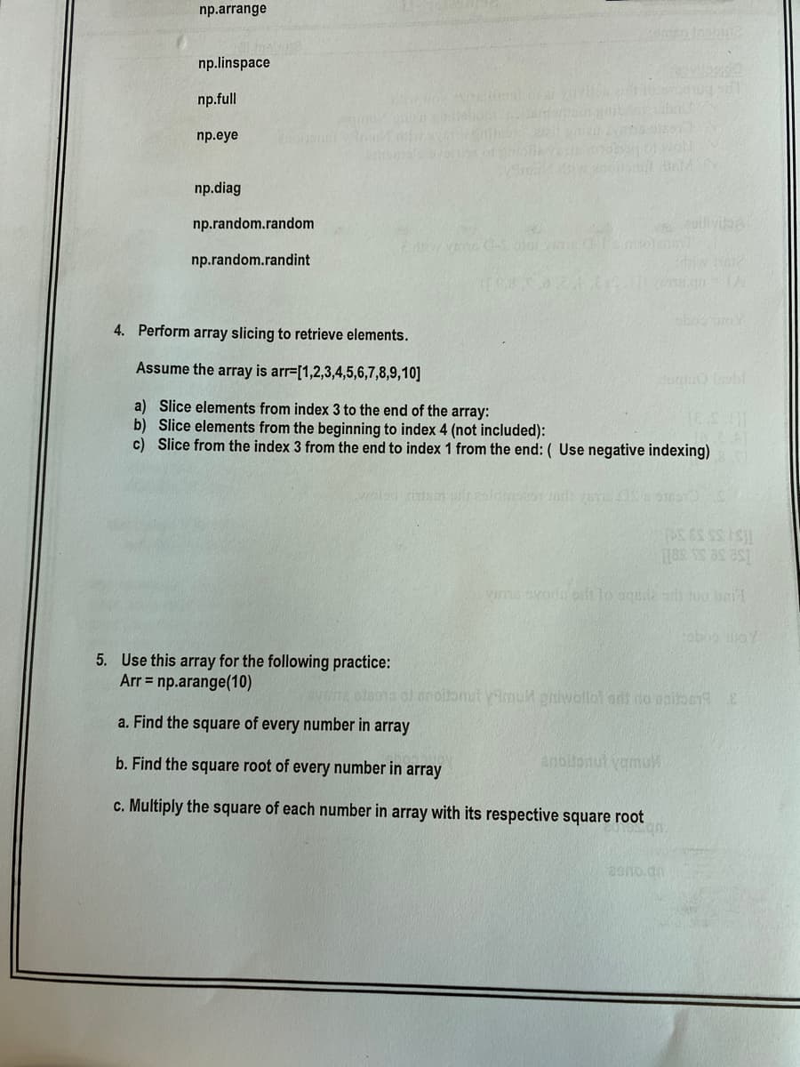 np.arrange
np.linspace
np.full
np.eye
np.diag
np.random.random
oilivia
np.random.randint
4. Perform array slicing to retrieve elements.
Assume the array is arr=[1,2,3,4,5,6,7,8,9,10]
a) Slice elements from index 3 to the end of the array:
b) Slice elements from the beginning to index 4 (not included):
c) Slice from the index 3 from the end to index 1 from the end: ( Use negative indexing)
5. Use this array for the following practice:
Arr = np.arange(10)
tnoilonut vimuh pniwollol adt do poitbeE
a. Find the square of every number in array
b. Find the square root of every number in array
anolonul yamuW
c. Multiply the square of each number in array with its respective square root
20no.an
