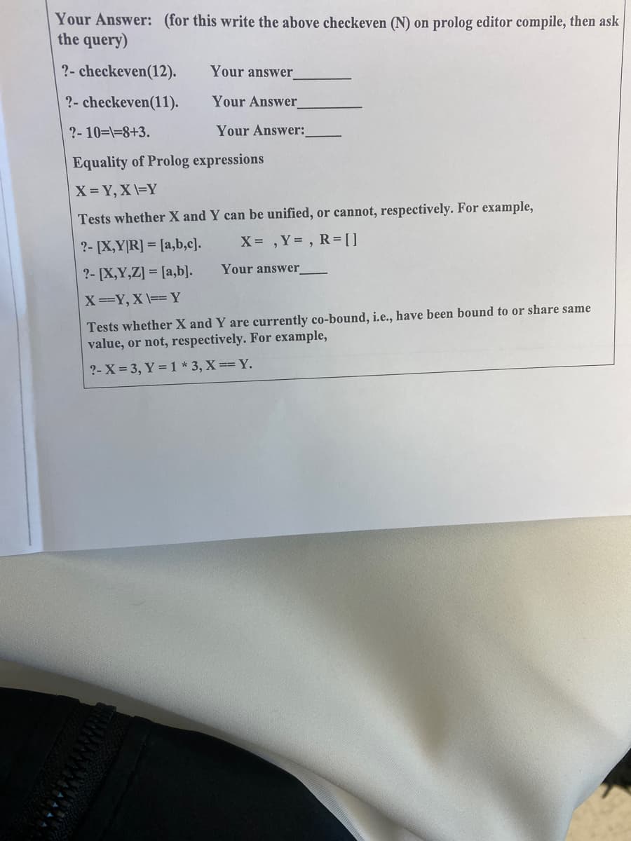 Your Answer: (for this write the above checkeven (N)
the query)
on prolog editor compile, then ask
?- checkeven(12).
Your answer
?- checkeven(11).
Your Answer_
?- 10=\=8+3.
Your Answer:
Equality of Prolog expressions
X = Y, X \=Y
Tests whether X and Y can be unified, or cannot, respectively. For example,
?- [X,Y|R] = [a,b,c].
X ,Y= , R = [ ]
Your answer
?- [X,Y,Z] = [a,b].
X==Y, X \== Y
Tests whether X and Y are currently co-bound, i.e., have been bound to or share same
value, or not, respectively. For example,
?- X = 3, Y = 1 * 3, X== Y.
