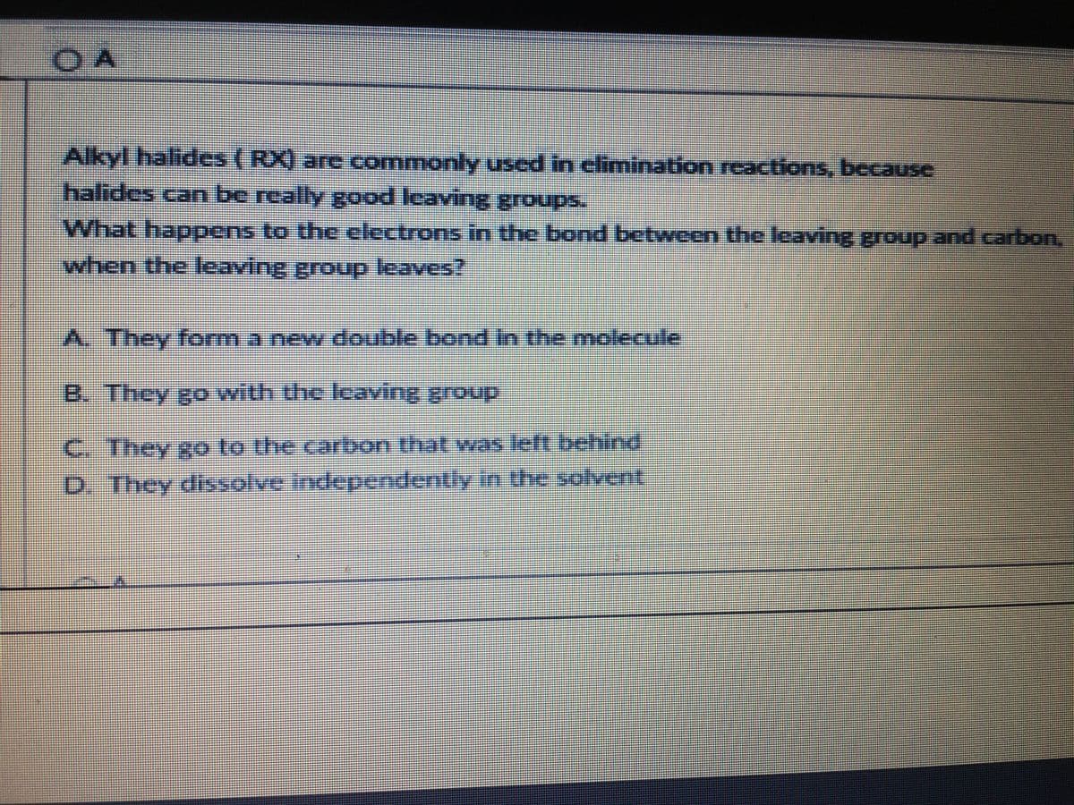 O A
Alkyl halides (RX) are commonlyy used in elimination reactions, because
halides can be really good leaving groups.
What happens to the electrons in the bond between the leaving group and carbon.
when the leaving group leaves?
A. They form a new double bond in the molecule
B. They go with the leaving group
C. They go to the carbon that was left behind
D. They dissolve independently in the solvent
%3D
