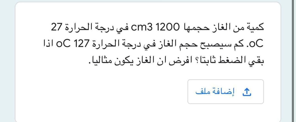 كمية من الغاز حجمها 0 120 cm3 في درجة الحرارة 27
OC. كم سيصبح حجم الغاز في درجة الحرارة 127 oC اذا
بقي الضغط ثابتا؟ افرض ان الغاز يكون مثاليا.
ث إضافة ملف
