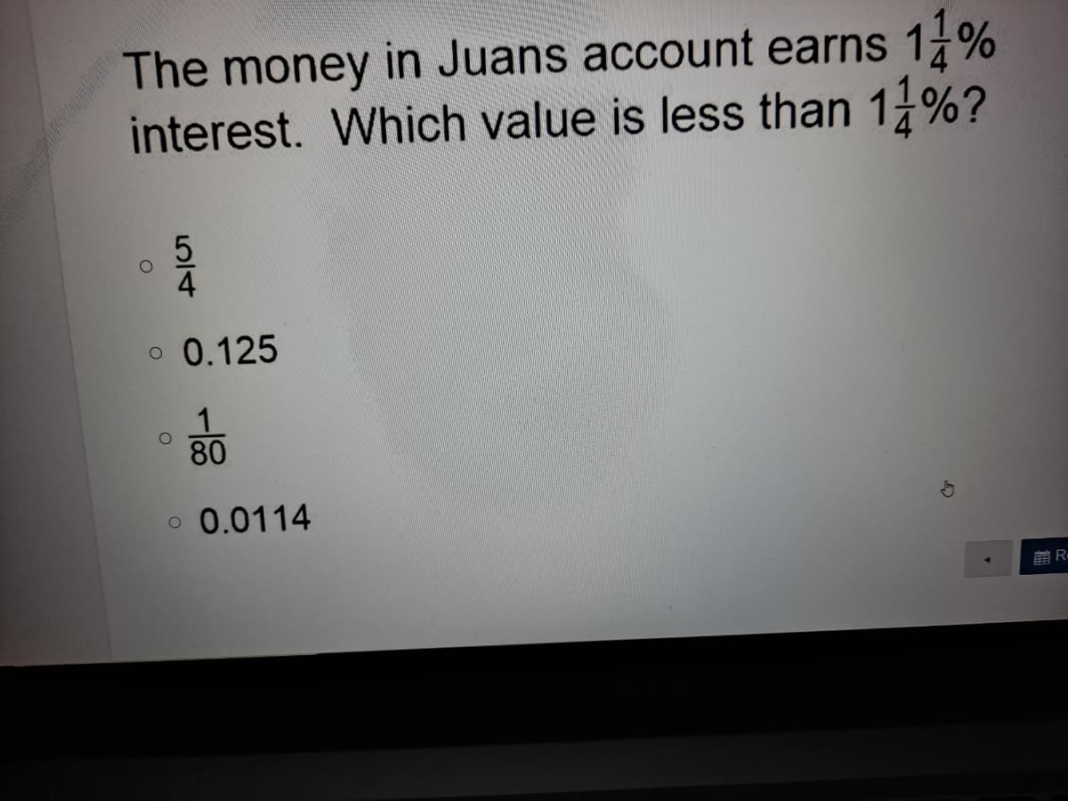 The money in Juans account earns 1%
interest. Which value is less than 1 %?
4
o 0.125
80
o 0.0114
前R
