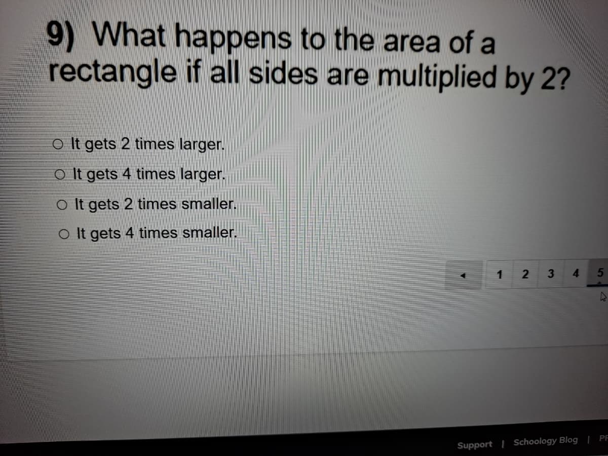 9) What happens to the area of a
rectangle if all sides are multiplied by 2?
o It gets 2 times larger.
o It gets 4 times larger.
o It gets 2 times smaller.
O It gets 4 times smaller.
1
3.
4
5
Support | Schoology Blog | PF
