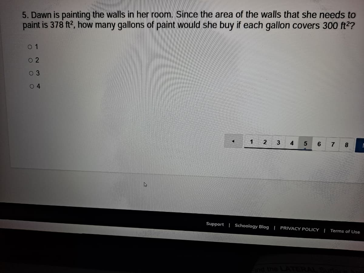 5. Dawn is painting the walls in her room. Since the area of the walls that she needs to
paint is 378 ft2, how many gallons of paint would she buy if each gallon covers 300 ft2?
0 1
O 2
0 3
0 4
1
2
3
4
8
Support | Schoology Blog | PRIVACY POLICY | Terms of Use
