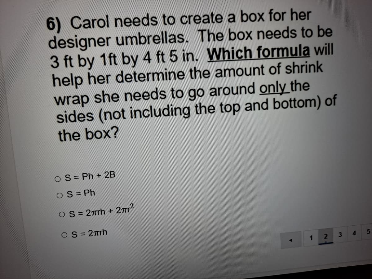 6) Carol needs to create a box for her
designer umbrellas. The box needs to be
3 ft by 1ft by 4 ft 5 in. Which formula will
help her determine the amount of shrink
wrap she needs to go around only the
sides (not including the top and bottom) of
the box?
O S = Ph + 2B
O S = Ph
O S = 2rrh + 277
OS= 27rh
1
4.
5
