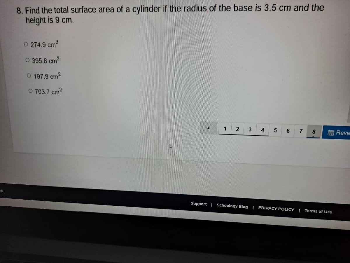 8. Find the total surface area of a cylinder if the radius of the base is 3.5 cm and the
height is 9 cm.
O 274.9 cm2
O 395.8 cm2
O 197.9 cm2
O 703.7 cm2
1
2
3
4.
7
8.
前Revie
Support | Schoology Blog | PRIVACY POLICY |Terms of Use
