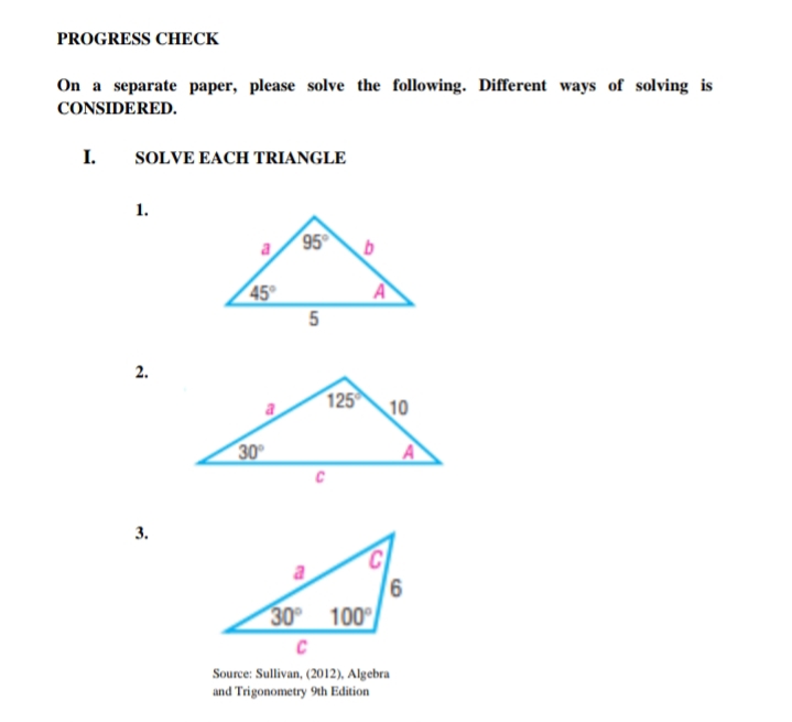 PROGRESS CHECK
On a separate paper, please solve the following. Different ways of solving is
CONSIDERED.
I.
SOLVE EACH TRIANGLE
1.
95
45°
A
5
2.
125
10
30
3.
9,
100
30
C
Source: Sullivan, (2012), Algebra
and Trigonometry 9th Edition
