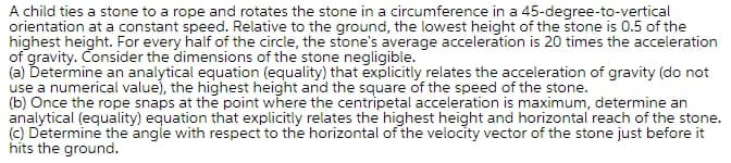 A child ties a stone to a rope and rotates the stone in a circumference in a 45-degree-to-vertical
orientation at a constant speed. Relative to the ground, the lowest height of the stone is 0.5 of the
highest height. For every half of the circle, the stone's average acceleration is 20 times the acceleration
of gravity. Consider the dimensions of the stone negligible.
(a) Determine an analytical equation (equality) that explicitly relates the acceleration of gravity (do not
use a numerical value), the highest height and the square of the speed of the stone.
(b) Once the rope snaps at the point where the centripetal acceleration is maximum, determine an
analytical (equality) equation that explicitly relates the highest height and horizontal reach of the stone.
(c) Determine the angle with respect to the horizontal of the velocity vector of the stone just before it
hits the ground.
