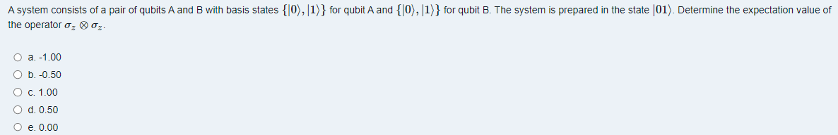 A system consists of a pair of qubits A and B with basis states {0), 1)} for qubit A and {10), 1)} for qubit B. The system is prepared in the state (01). Determine the expectation value of
the operator ₂ 0 0₂.
O a. -1.00
O b. -0.50
O c. 1.00
O d. 0.50
O e. 0.00